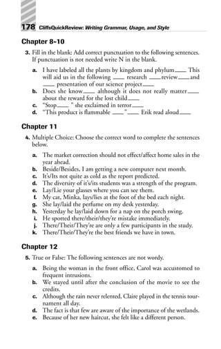 Chapter 8-10
3. Fill in the blank: Add correct punctuation to the following sentences.
If punctuation is not needed write N in the blank.
a. I have labeled all the plants by kingdom and phylum This
will aid us in the following research review and
presentation of our science project
b. Does she know although it does not really matter
about the reward for the lost child
c. “Stop ” she exclaimed in terror
d. “This product is flammable ” Erik read aloud
Chapter 11
4. Multiple Choice: Choose the correct word to complete the sentences
below.
a. The market correction should not effect/affect home sales in the
year ahead.
b. Beside/Besides, I am getting a new computer next month.
c. It’s/Its not quite as cold as the report predicted.
d. The diversity of it’s/its students was a strength of the program.
e. Lay/Lie your glasses where you can see them.
f. My cat, Minka, lays/lies at the foot of the bed each night.
g. She lay/laid the perfume on my desk yesterday.
h. Yesterday he lay/laid down for a nap on the porch swing.
i. He spotted there/their/they’re mistake immediately.
j. There/Their/They’re are only a few participants in the study.
k. There/Their/They’re the best friends we have in town.
Chapter 12
5. True or False: The following sentences are not wordy.
a. Being the woman in the front office, Carol was accustomed to
frequent intrusions.
b. We stayed until after the conclusion of the movie to see the
credits.
c. Although the rain never relented, Claire played in the tennis tour-
nament all day.
d. The fact is that few are aware of the importance of the wetlands.
e. Because of her new haircut, she felt like a different person.
178 CliffsQuickReview: Writing Grammar, Usage, and Style
 