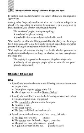 In the first example, statistics refers to a subject of study, so the singular is
appropriate.
Among other frequently used nouns that can take either a singular or
plural verb, depending on whether the emphasis is on a single unit or
individual items, are number, majority, and minority.
The number of people coming is surprising.
A number of people are coming.
A number like five thousand is what he had in mind.
With number, use this rule. If it is preceded by the, always use the singu-
lar. If it is preceded by a, use the singular or plural, depending on whether
you are thinking of a single unit or individual items.
With majority and minority, the key is to decide whether you want to
emphasize individual people or things or whether you want to emphasize
the single unit.
The majority is opposed to the measure. (singular = single unit)
A minority of the younger people refuse to concede the point.
(plural = individuals)
Chapter Checkout
Q&A
1. Identify the underlined nouns in the following sentences as common
or proper nouns.
a. Dylan plans to go to college in the fall.
b. Mary Lagan was accepted to Watson College.
2. Identify the underlined nouns in the following sentences as a collec-
tive noun, singular noun, or a gerund.
a. The commission plans to review the report.
b. Running is fun.
c. My coach is great.
d. The firm established a strict dress code
3. Match the underlined nouns with their correct definition.
a. My dog’s bone was lost. singular
b. The women meet for lunch. singular possessive
c. My sons’ cars need to be washed. plural
d. A girl lost her scarf on the bus. plural possessive
8 CliffsQuickReview Writing: Grammar, Usage, and Style
 