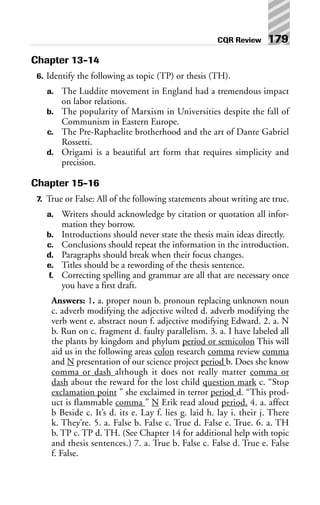 Chapter 13-14
6. Identify the following as topic (TP) or thesis (TH).
a. The Luddite movement in England had a tremendous impact
on labor relations.
b. The popularity of Marxism in Universities despite the fall of
Communism in Eastern Europe.
c. The Pre-Raphaelite brotherhood and the art of Dante Gabriel
Rossetti.
d. Origami is a beautiful art form that requires simplicity and
precision.
Chapter 15-16
7. True or False: All of the following statements about writing are true.
a. Writers should acknowledge by citation or quotation all infor-
mation they borrow.
b. Introductions should never state the thesis main ideas directly.
c. Conclusions should repeat the information in the introduction.
d. Paragraphs should break when their focus changes.
e. Titles should be a rewording of the thesis sentence.
f. Correcting spelling and grammar are all that are necessary once
you have a first draft.
Answers: 1. a. proper noun b. pronoun replacing unknown noun
c. adverb modifying the adjective wilted d. adverb modifying the
verb went e. abstract noun f. adjective modifying Edward. 2. a. N
b. Run on c. fragment d. faulty parallelism. 3. a. I have labeled all
the plants by kingdom and phylum period or semicolon This will
aid us in the following areas colon research comma review comma
and N presentation of our science project period b. Does she know
comma or dash although it does not really matter comma or
dash about the reward for the lost child question mark c. “Stop
exclamation point ” she exclaimed in terror period d. “This prod-
uct is flammable comma ” N Erik read aloud period. 4. a. affect
b Beside c. It’s d. its e. Lay f. lies g. laid h. lay i. their j. There
k. They’re. 5. a. False b. False c. True d. False e. True. 6. a. TH
b. TP c. TP d. TH. (See Chapter 14 for additional help with topic
and thesis sentences.) 7. a. True b. False c. False d. True e. False
f. False.
CQR Review 179
 