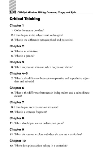 Critical Thinking
Chapter 1
1. Collective nouns do what?
2. How do you make subjects and verbs agree?
3. What is the difference between plural and possessive?
Chapter 2
4. What is an infinitive?
5. What is a gerund?
Chapter 3
6. When do you use who and when do you use whom?
Chapter 4–5
7. What is the difference between comparative and superlative adjec-
tives and adverbs?
Chapter 6
8. What is the difference between an independent and a subordinate
clause?
Chapter 7
9. How do you correct a run-on sentence?
10. What is a sentence fragment?
Chapter 8
11. When should you use an exclamation point?
Chapter 9
12. When do you use a colon and when do you use a semicolon?
Chapter 10
13. Where does punctuation belong in a quotation?
180 CliffsQuickReview: Writing Grammar, Usage, and Style
 