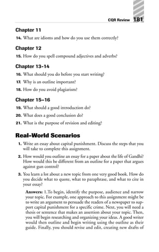 Chapter 11
14. What are idioms and how do you use them correctly?
Chapter 12
15. How do you spell compound adjectives and adverbs?
Chapter 13-14
16. What should you do before you start writing?
17. Why is an outline important?
18. How do you avoid plagiarism?
Chapter 15–16
19. What should a good introduction do?
20. What does a good conclusion do?
21. What is the purpose of revision and editing?
Real-World Scenarios
1. Write an essay about capital punishment. Discuss the steps that you
will take to complete this assignment.
2. How would you outline an essay for a paper about the life of Gandhi?
How would this be different from an outline for a paper that argues
against gun control?
3. You learn a lot about a new topic from one very good book. How do
you decide what to quote, what to paraphrase, and what to cite in
your essay?
Answers: 1.To begin, identify the purpose, audience and narrow
your topic. For example, one approach to this assignment might be
to write an argument to persuade the readers of a newspaper to sup-
port capital punishment for a specific crime. Next, you will need a
thesis or sentence that makes an assertion about your topic. Then,
you will begin researching and organizing your ideas. A good writer
would then outline and begin writing using the outline as their
guide. Finally, you should revise and edit, creating new drafts of
CQR Review 181
 