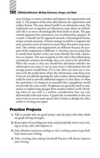 your writing, to correct mistakes and improve the organization and
style. 2. The purpose of the essay often dictates the organization and
outline format. The essay about Gandhi is an informative essay. The
traditional way to organize an informative essay about an individ-
ual’s life is to move chronologically from birth to death. The gun
control argument has a persuasive, not an informative, purpose. As
a result, it should not be organized around a chronological history
of gun control measures. A better strategy would be to organize the
essay around a series of reasons or main ideas that prove your posi-
tion. The outlines and organization are different because the pur-
pose of the assignments is different. 3. Anytime you are using ideas
or words from another writer you must identify this with a quota-
tion or citation. The one exception to this rule is that information
considered common knowledge does not need to be identified.
What this means is that you should first determine whether the
information you want to use in your essay is information that the
average person would know. If it is not, then you must use a cita-
tion to let the reader know where the information came from even
if you are not directly quoting the other author. Quotes should gen-
erally be used to provide additional support to your ideas, or when
the quotation is so eloquent or powerful that a paraphrase would
not provide the same result. Paraphrases are generally used to sum-
marize or explain long passages from another author’s work. Decid-
ing when to use each is a stylistic consideration that can vary
dramatically with each writer. A good rule to remember is that you
never want to use so many quotes that it looks as though the other
author is writing your paper.
Practice Projects
1. Talk to people who are good writers and ask them what they think
are good writing strategies.
2. Keep copies of everything you write and periodically review your writ-
ing to revise, edit, and improve it.
3. Ask a friend to read your writing or visit a writing center to get feed-
back about your writing.
4. Take a writing class and get involved! Practice will always improve
your writing.
182 CliffsQuickReview: Writing Grammar, Usage, and Style
 
