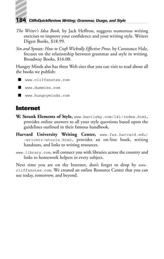 The Writer’s Idea Book, by Jack Heffron, suggests numerous writing
exercises to improve your confidence and your writing style. Writers
Digest Books, $18.99.
Sin and Syntax: How to Craft Wickedly Effective Prose, by Constance Hale,
focuses on the relationship between grammar and style in writing.
Broadway Books, $16.00.
Hungry Minds also has three Web sites that you can visit to read about all
the books we publish:
■ www.cliffsnotes.com
■ www.dummies.com
■ www.hungryminds.com
Internet
W. Strunk Elements of Style, www.bartleby.com/141/index.html,
provides online answers to all your style questions based upon the
guidelines outlined in their famous handbook.
Harvard University Writing Center, www.fas.harvard.edu/
~wricntr/wtools.html, provides an on-line book, writing
handouts, and links to writing resources.
www.library.com, will connect you with libraries across the country and
links to homework helpers in every subject.
Next time you are on the Internet, don’t forget to drop by www.
cliffsnotes.com. We created an online Resource Center that you can
use today, tomorrow, and beyond.
184 CliffsQuickReview Writing: Grammar, Usage, and Style
 
