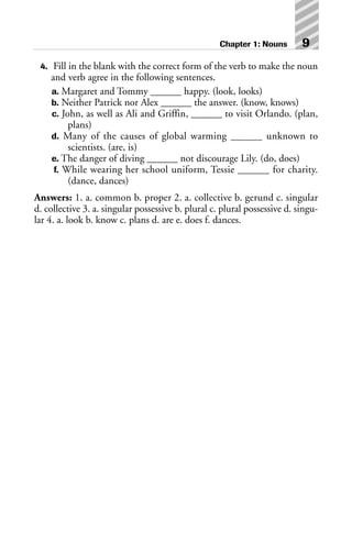 4. Fill in the blank with the correct form of the verb to make the noun
and verb agree in the following sentences.
a. Margaret and Tommy ______ happy. (look, looks)
b. Neither Patrick nor Alex ______ the answer. (know, knows)
c. John, as well as Ali and Griffin, ______ to visit Orlando. (plan,
plans)
d. Many of the causes of global warming ______ unknown to
scientists. (are, is)
e. The danger of diving ______ not discourage Lily. (do, does)
f. While wearing her school uniform, Tessie ______ for charity.
(dance, dances)
Answers: 1. a. common b. proper 2. a. collective b. gerund c. singular
d. collective 3. a. singular possessive b. plural c. plural possessive d. singu-
lar 4. a. look b. know c. plans d. are e. does f. dances.
Chapter 1: Nouns 9
 