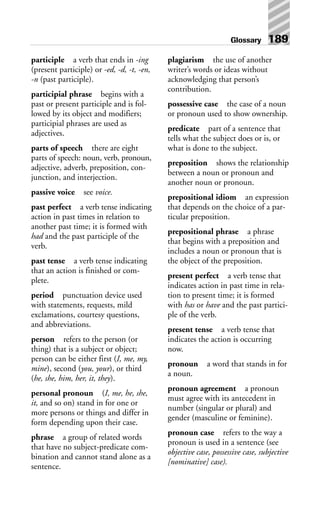 participle a verb that ends in -ing
(present participle) or -ed, -d, -t, -en,
-n (past participle).
participial phrase begins with a
past or present participle and is fol-
lowed by its object and modifiers;
participial phrases are used as
adjectives.
parts of speech there are eight
parts of speech: noun, verb, pronoun,
adjective, adverb, preposition, con-
junction, and interjection.
passive voice see voice.
past perfect a verb tense indicating
action in past times in relation to
another past time; it is formed with
had and the past participle of the
verb.
past tense a verb tense indicating
that an action is finished or com-
plete.
period punctuation device used
with statements, requests, mild
exclamations, courtesy questions,
and abbreviations.
person refers to the person (or
thing) that is a subject or object;
person can be either first (I, me, my,
mine), second (you, your), or third
(he, she, him, her, it, they).
personal pronoun (I, me, he, she,
it, and so on) stand in for one or
more persons or things and differ in
form depending upon their case.
phrase a group of related words
that have no subject-predicate com-
bination and cannot stand alone as a
sentence.
plagiarism the use of another
writer’s words or ideas without
acknowledging that person’s
contribution.
possessive case the case of a noun
or pronoun used to show ownership.
predicate part of a sentence that
tells what the subject does or is, or
what is done to the subject.
preposition shows the relationship
between a noun or pronoun and
another noun or pronoun.
prepositional idiom an expression
that depends on the choice of a par-
ticular preposition.
prepositional phrase a phrase
that begins with a preposition and
includes a noun or pronoun that is
the object of the preposition.
present perfect a verb tense that
indicates action in past time in rela-
tion to present time; it is formed
with has or have and the past partici-
ple of the verb.
present tense a verb tense that
indicates the action is occurring
now.
pronoun a word that stands in for
a noun.
pronoun agreement a pronoun
must agree with its antecedent in
number (singular or plural) and
gender (masculine or feminine).
pronoun case refers to the way a
pronoun is used in a sentence (see
objective case, possessive case, subjective
[nominative] case).
Glossary 189
 