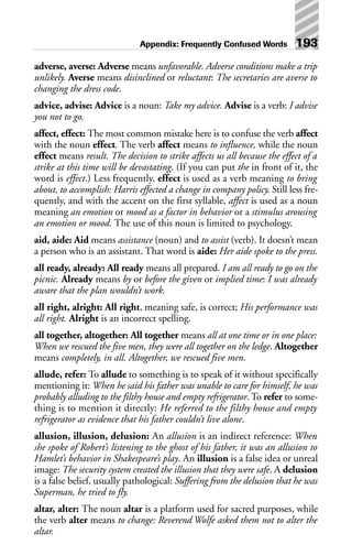 adverse, averse: Adverse means unfavorable. Adverse conditions make a trip
unlikely. Averse means disinclined or reluctant: The secretaries are averse to
changing the dress code.
advice, advise: Advice is a noun: Take my advice. Advise is a verb: I advise
you not to go.
affect, effect: The most common mistake here is to confuse the verb affect
with the noun effect. The verb affect means to influence, while the noun
effect means result. The decision to strike affects us all because the effect of a
strike at this time will be devastating. (If you can put the in front of it, the
word is effect.) Less frequently, effect is used as a verb meaning to bring
about, to accomplish: Harris effected a change in company policy. Still less fre-
quently, and with the accent on the first syllable, affect is used as a noun
meaning an emotion or mood as a factor in behavior or a stimulus arousing
an emotion or mood. The use of this noun is limited to psychology.
aid, aide: Aid means assistance (noun) and to assist (verb). It doesn’t mean
a person who is an assistant. That word is aide: Her aide spoke to the press.
all ready, already: All ready means all prepared. I am all ready to go on the
picnic. Already means by or before the given or implied time: I was already
aware that the plan wouldn’t work.
all right, alright: All right, meaning safe, is correct; His performance was
all right. Alright is an incorrect spelling.
all together, altogether: All together means all at one time or in one place:
When we rescued the five men, they were all together on the ledge. Altogether
means completely, in all. Altogether, we rescued five men.
allude, refer: To allude to something is to speak of it without specifically
mentioning it: When he said his father was unable to care for himself, he was
probably alluding to the filthy house and empty refrigerator. To refer to some-
thing is to mention it directly: He referred to the filthy house and empty
refrigerator as evidence that his father couldn’t live alone.
allusion, illusion, delusion: An allusion is an indirect reference: When
she spoke of Robert’s listening to the ghost of his father, it was an allusion to
Hamlet’s behavior in Shakespeare’s play. An illusion is a false idea or unreal
image: The security system created the illusion that they were safe. A delusion
is a false belief, usually pathological: Suffering from the delusion that he was
Superman, he tried to fly.
altar, alter: The noun altar is a platform used for sacred purposes, while
the verb alter means to change: Reverend Wolfe asked them not to alter the
altar.
Appendix: Frequently Confused Words 193
 