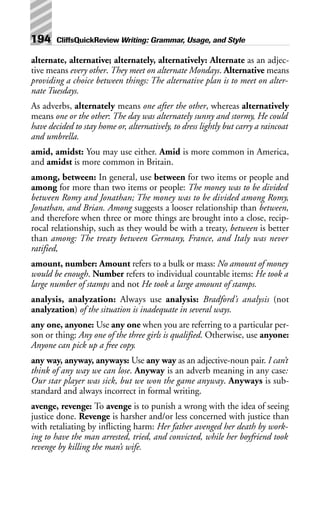 alternate, alternative; alternately, alternatively: Alternate as an adjec-
tive means every other. They meet on alternate Mondays. Alternative means
providing a choice between things: The alternative plan is to meet on alter-
nate Tuesdays.
As adverbs, alternately means one after the other, whereas alternatively
means one or the other: The day was alternately sunny and stormy, He could
have decided to stay home or, alternatively, to dress lightly but carry a raincoat
and umbrella.
amid, amidst: You may use either. Amid is more common in America,
and amidst is more common in Britain.
among, between: In general, use between for two items or people and
among for more than two items or people: The money was to be divided
between Romy and Jonathan; The money was to be divided among Romy,
Jonathan, and Brian. Among suggests a looser relationship than between,
and therefore when three or more things are brought into a close, recip-
rocal relationship, such as they would be with a treaty, between is better
than among: The treaty between Germany, France, and Italy was never
ratified,
amount, number: Amount refers to a bulk or mass: No amount of money
would be enough. Number refers to individual countable items: He took a
large number of stamps and not He took a large amount of stamps.
analysis, analyzation: Always use analysis: Bradford’s analysis (not
analyzation) of the situation is inadequate in several ways.
any one, anyone: Use any one when you are referring to a particular per-
son or thing: Any one of the three girls is qualified. Otherwise, use anyone:
Anyone can pick up a free copy.
any way, anyway, anyways: Use any way as an adjective-noun pair. I can’t
think of any way we can lose. Anyway is an adverb meaning in any case:
Our star player was sick, but we won the game anyway. Anyways is sub-
standard and always incorrect in formal writing.
avenge, revenge: To avenge is to punish a wrong with the idea of seeing
justice done. Revenge is harsher and/or less concerned with justice than
with retaliating by inflicting harm: Her father avenged her death by work-
ing to have the man arrested, tried, and convicted, while her boyfriend took
revenge by killing the man’s wife.
194 CliffsQuickReview Writing: Grammar, Usage, and Style
 