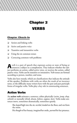 Chapter 2
VERBS
Chapter Check-In
❑ Action and linking verbs
❑ Active and passive voice
❑ Transitive and intransitive verbs
❑ Using the six common tenses
❑ Correcting common verb problems
Averb is a part of speech that expresses action or state of being or
connects a subject to a complement. They indicate whether the sub-
ject performs an action, called active voice, or receives the action, called
passive voice. Verbs can be transitive or intransitive. Verb tenses are formed
according to person, number, and tense.
Verbs also have moods, which are classifications that indicate the attitude
of the speaker. Problems with verbs are often the result of an incorrect
tense, or the difficulty many writers have with the past and past participle
forms of irregular verbs. Verbs play a key role in constructing sentences.
Action Verbs
An action verb animates a sentence, either physically (swim, jump, drop,
whistle) or mentally (think, dream, believe, suppose, love). Verbs make sen-
tences move, sometimes dramatically, sometimes quietly.
She leaped high into the air, twirled, landed on the floor, and ran from
the room.
He thought of her beauty, imagined her smile, yearned for her presence.
 