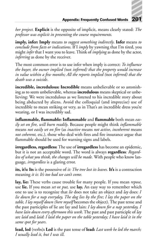 her project. Explicit is the opposite of implicit, means clearly stated: The
professor was explicit in presenting the course requirements.
imply, infer: Imply means to suggest something indirectly. Infer means to
conclude from facts or indications. If I imply by yawning that I’m tired, you
might infer that I want you to leave. Think of implying as done by the actor,
inferring as done by the receiver.
The most common error is to use infer when imply is correct: To influence
the buyer, the owner implied (not inferred) that the property would increase
in value within a few months; All the reports implied (not inferred) that the
death was a suicide.
incredible, incredulous: Incredible means unbelievable or so astonish-
ing as to seem unbelievable, whereas incredulous means skeptical or unbe-
lieving: We were incredulous as we listened to his incredible story about
being abducted by aliens. Avoid the colloquial (and imprecise) use of
incredible to mean striking or very, as in That’s an incredible dress you’re
wearing, or I was incredibly sad.
inflammable, flammable: Inflammable and flammable both mean eas-
ily set on fire, will burn readily. Because people might think inflammable
means not easily set on fire (as inactive means not active, incoherent means
not coherent, etc.), those who deal with fires and fire insurance argue that
flammable should be used for warning signs and labels.
irregardless, regardless: The use of irregardless has become an epidemic,
but it is not an acceptable word. The word is always regardless: Regard-
less of what you think, the changes will be made. With people who know lan-
guage, irregardless is a glaring error.
its, it’s: Its is the possessive of it: The tree lost its leaves. It’s is a contraction
meaning it is: It’s too bad we can’t come.
lay, lie: These verbs cause trouble for many people. If you mean repose,
use lie. If you mean set or put, use lay. An easy way to remember which
one to use is to recognize that lie does not take an object and lay does: I
lie down for a nap everyday, The dog lies by the fire; I lay the paper on the
table, I lay myself down (here myself becomes the object). The past tense and
the past participles of lie are lay and lain: I lay down for a nap yesterday, I
have lain down every afternoon this week. The past and past participle of lay
are laid and laid: I laid the paper on the table yesterday; I have laid it in the
same spot for years.
lead, led (verbs): Led is the past tense of lead: Last week he led the march;
I usually lead it, but I was ill.
Appendix: Frequently Confused Words 201
 