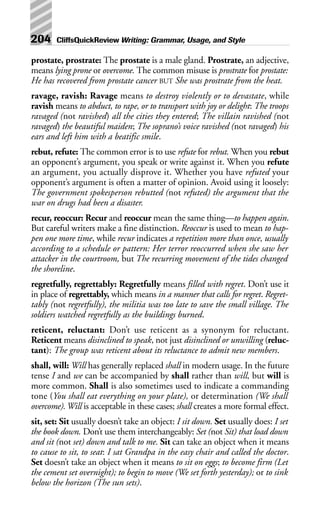 prostate, prostrate: The prostate is a male gland. Prostrate, an adjective,
means lying prone or overcome. The common misuse is prostrate for prostate:
He has recovered from prostate cancer BUT She was prostrate from the heat.
ravage, ravish: Ravage means to destroy violently or to devastate, while
ravish means to abduct, to rape, or to transport with joy or delight: The troops
ravaged (not ravished) all the cities they entered; The villain ravished (not
ravaged) the beautiful maiden; The soprano’s voice ravished (not ravaged) his
ears and left him with a beatific smile.
rebut, refute: The common error is to use refute for rebut. When you rebut
an opponent’s argument, you speak or write against it. When you refute
an argument, you actually disprove it. Whether you have refuted your
opponent’s argument is often a matter of opinion. Avoid using it loosely:
The government spokesperson rebutted (not refuted) the argument that the
war on drugs had been a disaster.
recur, reoccur: Recur and reoccur mean the same thing—to happen again.
But careful writers make a fine distinction. Reoccur is used to mean to hap-
pen one more time, while recur indicates a repetition more than once, usually
according to a schedule or pattern: Her terror reoccurred when she saw her
attacker in the courtroom, but The recurring movement of the tides changed
the shoreline.
regretfully, regrettably: Regretfully means filled with regret. Don’t use it
in place of regrettably, which means in a manner that calls for regret. Regret-
tably (not regretfully), the militia was too late to save the small village. The
soldiers watched regretfully as the buildings burned.
reticent, reluctant: Don’t use reticent as a synonym for reluctant.
Reticent means disinclined to speak, not just disinclined or unwilling (reluc-
tant): The group was reticent about its reluctance to admit new members.
shall, will: Will has generally replaced shall in modern usage. In the future
tense I and we can be accompanied by shall rather than will, but will is
more common. Shall is also sometimes used to indicate a commanding
tone (You shall eat everything on your plate), or determination (We shall
overcome).Will is acceptable in these cases; shall creates a more formal effect.
sit, set: Sit usually doesn’t take an object: I sit down. Set usually does: I set
the book down. Don’t use them interchangeably: Set (not Sit) that load down
and sit (not set) down and talk to me. Sit can take an object when it means
to cause to sit, to seat: I sat Grandpa in the easy chair and called the doctor.
Set doesn’t take an object when it means to sit on eggs; to become firm (Let
the cement set overnight); to begin to move (We set forth yesterday); or to sink
below the horizon (The sun sets).
204 CliffsQuickReview Writing: Grammar, Usage, and Style
 