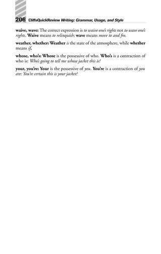 waive, wave: The correct expression is to waive one’s rights not to wave one’s
rights. Waive means to relinquish; wave means move to and fro.
weather, whether: Weather is the state of the atmosphere, while whether
means if.
whose, who’s: Whose is the possessive of who. Who’s is a contraction of
who is: Who’s going to tell me whose jacket this is?
your, you’re: Your is the possessive of you. You’re is a contraction of you
are: You’re certain this is your jacket?
206 CliffsQuickReview Writing: Grammar, Usage, and Style
 