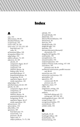 Index
A
a/an, 192
abbreviations, 88–89
abundant/fulsome, 199
accept/except, 192
action verbs, 10, 185
active voice, 12, 132–133, 185
final draft and, 174
verbs, 10
ad hominem fallacy, 140
ad populum fallacy, 141
adapt/adopt, 192
additive phrases, 72, 185
adjectives, 42, 185
adverbs, 43
comparative degree, 46–47
comparisons, 47
compound, 128
infinitive phrases, 58
linking verbs, 44–45
participial phrases, 57
prepositional phrases, 56
recognizing, 43–44
superlative degree, 46–47
wordy expressions, 130
adopt/adapt, 192
adverbial clauses, 62–63, 185
adverbs, 42, 185
comparative degree, 46–47
comparisons, 47
compound, 128
infinitive phrases, 58
prepositional phrases, 56
recognizing, 43–44
superlative degree, 46–47
wordy expressions, 130
adverse/averse, 193
advice/advise, 193
affect/effect, 193
agreement, 185
final draft and, 174
nouns/verbs, 7–8
pronouns, 38–40
subject and, 72
subject-predicate, 71–75, 190
aid/aide, 193
all ready/already, 193
allude/refer, 193
allusion/illusion/delusion, 193
almost/most, 46
alot/a lot, 192
already/all ready, 193
alright/all right, 193
altar/alter, 193
alternate/alternative/alternately/
alternatively, 193
altogether/all together, 193
amid/amidst, 193
among/between, 193
amount/number, 193
analysis/analyzation, 193
analysis of literary work, writing, 147–148
antecedents, 185
pronouns and, 36–38
antithetical constructions, parallel structure
and, 80–81
anyone/any one, 193
anyway/any way/anyways, 193
apostrophes, 5–6
appositives, 185
commas and, 98–99
pronoun case, 34
arguments, essays, 147
as/like, 202
assignments, writing, 136
final draft and, 173
audience
final draft editing and, 173
writing and, 136–138, 185
autobiographical essays, 148–149
avenge/revenge, 193
average/mean/median, 195
averse/adverse, 193
awhile/a while, 192
B
bad/badly, 45–46
bandwagon fallacy, 140
beside/besides, 195
between/among, 193
 
