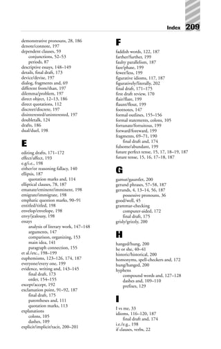 Index 209
demonstrative pronouns, 28, 186
denote/connote, 197
dependent clauses, 59
conjunctions, 52–53
periods, 87
descriptive essays, 148–149
details, final draft, 173
device/devise, 197
dialog, fragments and, 69
different from/than, 197
dilemma/problem, 197
direct object, 12–13, 186
direct quotations, 112
discreet/discrete, 197
disinterested/uninterested, 197
doubletalk, 124
drafts, 186
dual/duel, 198
E
editing drafts, 171–172
effect/affect, 193
e.g/i.e., 198
either/or reasoning fallacy, 140
ellipsis, 187
quotation marks and, 114
elliptical clauses, 78, 187
emanate/eminent/imminent, 198
emigrate/immigrate, 198
emphatic question marks, 90–91
entitled/titled, 198
envelop/envelope, 198
envy/jealousy, 198
essays
analysis of literary work, 147–148
arguments, 147
comparison, organizing, 153
main idea, 141
paragraph connection, 155
et al./etc., 198–199
euphemisms, 123–126, 174, 187
everyone/every one, 199
evidence, writing and, 143–145
final draft, 173
order, 154–155
except/accept, 192
exclamation point, 91–92, 187
final draft, 175
parentheses and, 111
quotation marks, 113
explanations
colons, 105
dashes, 109
explicit/implicit/tacit, 200–201
F
faddish words, 122, 187
farther/further, 199
faulty parallelism, 187
faze/phase, 199
fewer/less, 199
figurative idioms, 117, 187
figuratively/literally, 202
final draft, 171–175
first draft review, 170
flair/flare, 199
flaunt/flout, 199
footnotes, 147
formal outlines, 155–156
formal statements, colons, 105
fortunate/fortuitous, 199
forward/foreward, 199
fragments, 69–71, 190
final draft and, 174
fulsome/abundant, 199
future perfect tense, 15, 17, 18–19, 187
future tense, 15, 16, 17–18, 187
G
gamut/gauntlet, 200
gerund phrases, 57–58, 187
gerunds, 4, 13–14, 56, 187
possessive pronouns, 36
good/well, 45
grammar-checking
computer-aided, 172
final draft, 175
grisly/grizzly, 200
H
hanged/hung, 200
he or she, 40–41
historic/historical, 200
homonyms, spell-checkers and, 172
hung/hanged, 200
hyphens
compound words and, 127–128
dashes and, 109–110
prefixes, 129
I
I vs me, 33
idioms, 116–120, 187
final draft and, 174
i.e./e.g., 198
if clauses, verbs, 22
 