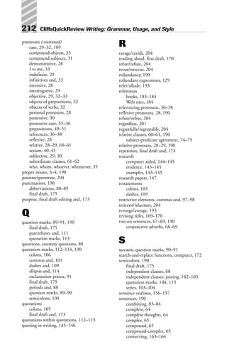 212 CliffsQuickReview Writing: Grammar, Usage, and Style
pronouns (continued)
case, 29–32, 189
compound objects, 33
compound subjects, 31
demonstrative, 28
I vs me, 33
indefinite, 29
infinitives and, 33
intensive, 28
interrogative, 29
objective, 29, 32–33
objects of prepositions, 32
objects of verbs, 32
personal pronouns, 28
possessive, 30
possessive case, 35–36
prepositions, 49–51
references, 36–38
reflexive, 28
relative, 28–29, 60–61
sexism, 40–41
subjective, 29, 30
subordinate clauses, 61–62
who, whom, whoever, whomever, 35
proper nouns, 3–4, 190
prostate/prostrate, 204
punctuation, 190
abbreviations, 88–89
final draft, 175
purpose, final draft editing and, 173
Q
question marks, 89–91, 190
final draft, 175
parentheses and, 111
quotation marks, 113
questions, courtesy questions, 88
quotation marks, 112–114, 190
colons, 106
commas and, 101
dashes and, 109
ellipsis and, 114
exclamation points, 91
final draft, 175
periods and, 88
question marks, 89–90
semicolons, 104
quotations
colons, 105
final draft and, 173
quotations within quotations, 112–113
quoting in writing, 145–146
R
ravage/ravish, 204
reading aloud, first draft, 170
rebut/refute, 204
recur/reoccur, 204
redundancy, 190
redundant expressions, 129
refer/allude, 193
references
books, 183–184
Web sites, 184
referencing pronouns, 36–38
reflexive pronouns, 28, 190
refute/rebut, 204
regardless, 201
regretfully/regrettably, 204
relative clauses, 60–61, 190
subject-predicate agreement, 74–75
relative pronouns, 28–29, 190
repetition, final draft and, 174
research
computer aided, 144–145
evidence, 143–145
examples, 143–145
research papers, 147
restatements
colons, 105
dashes, 109
restrictive elements, commas and, 97–98
reticent/reluctant, 204
revenge/avenge, 193
revising titles, 169–170
run-on sentences, 67–69, 190
conjunctive adverbs, 68–69
S
sarcastic question marks, 90–91
search-and-replace functions, computer, 172
semicolons, 190
final draft, 175
independent clauses, 68
independent clauses, joining, 102–103
quotation marks, 104, 113
series, 103–104
sentence outlines, 156–157
sentences, 190
combining, 83–84
complete, 64
complete thoughts, 64
complex, 65
compound, 65
compound-complex, 65
connecting, 163–164
 