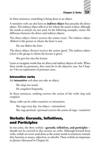 In these sentences, something is being done to an object.
A transitive verb can also have an indirect object that precedes the direct
object. The indirect object tells to or for whom the action is done, although
the words to and for are not used. In the following examples, notice the
difference between the direct and indirect objects.
The direct object (letter) receives the action (sent). The indirect object
(Robert) is the person to whom the letter is sent.
He sent Robert the letter.
The direct object (lecture) receives the action (gave). The indirect object
(class) is the group to whom the lecture is given.
She gave her class the lecture.
Learn to recognize words that are direct and indirect objects of verbs. When
these words are pronouns, they must be in the objective case. See Chap-
ter 3 for an explanation of pronoun cases.
Intransitive verbs
An intransitive verb does not take an object.
She sleeps too much.
He complains frequently.
In these sentences, nothing receives the action of the verbs sleep and
complain.
Many verbs can be either transitive or intransitive.
She sings every day. (no object = intransitive)
She sings spirituals. (spirituals receives the action of sings = transitive)
Verbals: Gerunds, Infinitives,
and Participles
In one sense, the three verbals—gerunds, infinitives, and participles—
should not be covered in this section on verbs. Although formed from
verbs, verbals are never used alone as the action words in sentences; instead,
they function as nouns, adjectives, or adverbs. These verbals are important
in phrases (discussed in Chapter 6).
Chapter 2: Verbs 13
 