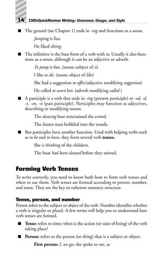 ■ The gerund (see Chapter 1) ends in -ing and functions as a noun.
Jumping is fun.
He liked skiing.
■ The infinitive is the base form of a verb with to. Usually it also func-
tions as a noun, although it can be an adjective or adverb.
To jump is fun. (noun; subject of is)
I like to ski. (noun; object of like)
She had a suggestion to offer.(adjective modifying suggestion)
He called to warn her. (adverb modifying called )
■ A participle is a verb that ends in -ing (present participle) or -ed, -d,
-t, -en, -n (past participle). Participles may function as adjectives,
describing or modifying nouns.
The dancing bear entertained the crowd.
The beaten man hobbled into the woods.
■ But participles have another function. Used with helping verbs such
as to be and to have, they form several verb tenses.
She is thinking of the children.
The boat had been cleaned before they arrived.
Forming Verb Tenses
To write correctly, you need to know both how to form verb tenses and
when to use them. Verb tenses are formed according to person, number,
and tense. They are the key to coherent sentence structure.
Tense, person, and number
Person refers to the subject or object of the verb. Number identifies whether
a verb is singular or plural. A few terms will help you to understand how
verb tenses are formed.
■ Tense: refers to time; when is the action (or state of being) of the verb
taking place?
■ Person: refers to the person (or thing) that is a subject or object.
First person: I, we go; she spoke to me, us
14 CliffsQuickReview Writing: Grammar, Usage, and Style
 
