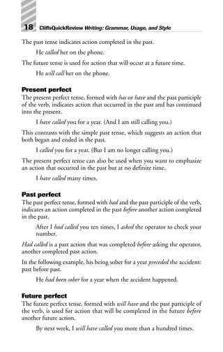 The past tense indicates action completed in the past.
He called her on the phone.
The future tense is used for action that will occur at a future time.
He will call her on the phone.
Present perfect
The present perfect tense, formed with has or have and the past participle
of the verb, indicates action that occurred in the past and has continued
into the present.
I have called you for a year. (And I am still calling you.)
This contrasts with the simple past tense, which suggests an action that
both began and ended in the past.
I called you for a year. (But I am no longer calling you.)
The present perfect tense can also be used when you want to emphasize
an action that occurred in the past but at no definite time.
I have called many times.
Past perfect
The past perfect tense, formed with had and the past participle of the verb,
indicates an action completed in the past before another action completed
in the past.
After I had called you ten times, I asked the operator to check your
number.
Had called is a past action that was completed before asking the operator,
another completed past action.
In the following example, his being sober for a year preceded the accident:
past before past.
He had been sober for a year when the accident happened.
Future perfect
The future perfect tense, formed with will have and the past participle of
the verb, is used for action that will be completed in the future before
another future action.
By next week, I will have called you more than a hundred times.
18 CliffsQuickReview Writing: Grammar, Usage, and Style
 