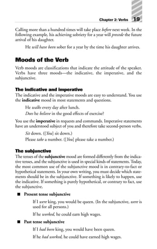 Calling more than a hundred times will take place before next week. In the
following example, his achieving sobriety for a year will precede the future
arrival of his daughter.
He will have been sober for a year by the time his daughter arrives.
Moods of the Verb
Verb moods are classifications that indicate the attitude of the speaker.
Verbs have three moods—the indicative, the imperative, and the
subjunctive.
The indicative and imperative
The indicative and the imperative moods are easy to understand. You use
the indicative mood in most statements and questions.
He walks every day after lunch.
Does he believe in the good effects of exercise?
You use the imperative in requests and commands. Imperative statements
have an understood subject of you and therefore take second-person verbs.
Sit down. ([You] sit down.)
Please take a number. ([You] please take a number.)
The subjunctive
The tenses of the subjunctive mood are formed differently from the indica-
tive tenses, and the subjunctive is used in special kinds of statements. Today,
the most common use of the subjunctive mood is in contrary-to-fact or
hypothetical statements. In your own writing, you must decide which state-
ments should be in the subjunctive. If something is likely to happen, use
the indicative. If something is purely hypothetical, or contrary to fact, use
the subjunctive.
■ Present tense subjunctive
If I were king, you would be queen. (In the subjunctive, were is
used for all persons.)
If he worked, he could earn high wages.
■ Past tense subjunctive
If I had been king, you would have been queen.
If he had worked, he could have earned high wages.
Chapter 2: Verbs 19
 