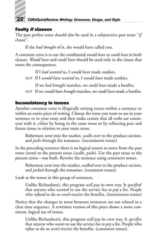 Faulty if clauses
The past perfect tense should also be used in a subjunctive past tense “if
clause”.
If she had thought of it, she would have called you.
A common error is to use the conditional would have or could have in both
clauses. Would have and could have should be used only in the clause that
states the consequences.
If I had wanted to, I would have made cookies.
NOT If I would have wanted to, I would have made cookies.
If we had brought matches, we could have made a bonfire.
NOT If we would have brought matches, we could have made a bonfire.
Inconsistency in tenses
Another common error is illogically mixing tenses within a sentence or
within an entire piece of writing. Choose the tense you want to use in your
sentence or in your essay and then make certain that all verbs are consis-
tent with it, either by being in the same tense or by reflecting past and
future times in relation to your main tense.
Robertson went into the market, walks over to the produce section,
and picks through the tomatoes. (inconsistent tenses)
In the preceding sentence there is no logical reason to move from the past
tense (went) to the present tense (walks, picks). Use the past tense or the
present tense—not both. Rewrite the sentence using consistent tenses.
Robertson went into the market, walked over to the produce section,
and picked through the tomatoes. (consistent tenses)
Look at the tenses in this group of sentences.
Unlike Richardson’s, this program will pay its own way. It specified
that anyone who wanted to use the service has to pay a fee. People
who refused to do so won’t receive the benefits. (inconsistent tenses)
Notice that the changes in tense between sentences are not related to a
clear time sequence. A rewritten version of this piece shows a more con-
sistent, logical use of tenses.
Unlike Richardson’s, this program will pay its own way. It specifies
that anyone who wants to use the service has to pay a fee. People who
refuse to do so won’t receive the benefits. (consistent tenses)
22 CliffsQuickReview Writing: Grammar, Usage, and Style
 