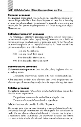 Personal pronouns
The personal pronouns (I, me, he, she, it, etc.) stand for one or more per-
sons or things and differ in form depending on their case, that is, how they
are used in a phrase, clause, or sentence. For example, when acting as a
subject, the first person singular pronoun is I. When acting as an object,
I becomes me.
Reflexive (intensive) pronouns
The reflexive, or intensive, pronouns combine some of the personal
pronouns with -self or -selves (myself, himself, themselves, etc.). Reflexive
pronouns are used to reflect nouns or pronouns, as in He hurt himself, or
to provide emphasis, as in I myself don’t believe it. Don’t use reflexive
pronouns as subjects and objects, however.
Tom and I don’t like it.
NOT Tom and myself don’t like it.
Bob doesn’t like Harold or me.
NOT Bob doesn’t like Harold or myself.
Demonstrative pronouns
The demonstrative pronouns (this, that, these, those) single out what you
are talking about.
These are the ones we want, but this is the most economical choice.
When they stand alone in place of nouns, these words are pronouns. But
when they precede nouns, they are adjectives: this wagon, that dog, these words.
Relative pronouns
The relative pronouns (who, whom, which, that) introduce clauses that
describe nouns or pronouns.
The professor who wrote the textbook is teaching the class.
The storm that caused the blackout has moved east.
Relative clauses are discussed in detail in Chapter 6.
The current trend is toward using the relative pronouns that and which inter-
changeably, although many teachers and editors prefer that a distinction be
made. Use that when the clause that follows it is restrictive, that is, when it
is necessary to define your subject. Use which when the clause that follows
it is nonrestrictive, that is, when it adds information that isn’t necessary to
28 CliffsQuickReview Writing: Grammar, Usage, and Style
 