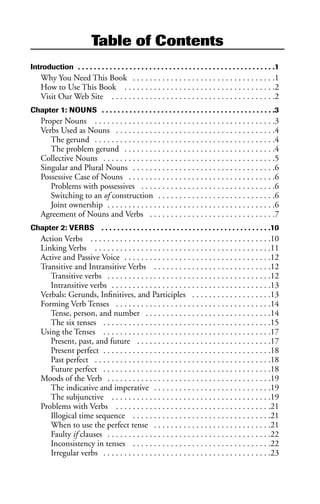 Table of Contents
Introduction . . . . . . . . . . . . . . . . . . . . . . . . . . . . . . . . . . . . . . . . . . . . . . . . . .1
Why You Need This Book . . . . . . . . . . . . . . . . . . . . . . . . . . . . . . . . . .1
How to Use This Book . . . . . . . . . . . . . . . . . . . . . . . . . . . . . . . . . . . .2
Visit Our Web Site . . . . . . . . . . . . . . . . . . . . . . . . . . . . . . . . . . . . . . .2
Chapter 1: NOUNS . . . . . . . . . . . . . . . . . . . . . . . . . . . . . . . . . . . . . . . . . . . .3
Proper Nouns . . . . . . . . . . . . . . . . . . . . . . . . . . . . . . . . . . . . . . . . . . .3
Verbs Used as Nouns . . . . . . . . . . . . . . . . . . . . . . . . . . . . . . . . . . . . . .4
The gerund . . . . . . . . . . . . . . . . . . . . . . . . . . . . . . . . . . . . . . . . . . .4
The problem gerund . . . . . . . . . . . . . . . . . . . . . . . . . . . . . . . . . . . .4
Collective Nouns . . . . . . . . . . . . . . . . . . . . . . . . . . . . . . . . . . . . . . . . .5
Singular and Plural Nouns . . . . . . . . . . . . . . . . . . . . . . . . . . . . . . . . . .6
Possessive Case of Nouns . . . . . . . . . . . . . . . . . . . . . . . . . . . . . . . . . . .6
Problems with possessives . . . . . . . . . . . . . . . . . . . . . . . . . . . . . . . .6
Switching to an of construction . . . . . . . . . . . . . . . . . . . . . . . . . . . .6
Joint ownership . . . . . . . . . . . . . . . . . . . . . . . . . . . . . . . . . . . . . . . .6
Agreement of Nouns and Verbs . . . . . . . . . . . . . . . . . . . . . . . . . . . . . .7
Chapter 2: VERBS . . . . . . . . . . . . . . . . . . . . . . . . . . . . . . . . . . . . . . . . . . .10
Action Verbs . . . . . . . . . . . . . . . . . . . . . . . . . . . . . . . . . . . . . . . . . . .10
Linking Verbs . . . . . . . . . . . . . . . . . . . . . . . . . . . . . . . . . . . . . . . . . .11
Active and Passive Voice . . . . . . . . . . . . . . . . . . . . . . . . . . . . . . . . . . .12
Transitive and Intransitive Verbs . . . . . . . . . . . . . . . . . . . . . . . . . . . .12
Transitive verbs . . . . . . . . . . . . . . . . . . . . . . . . . . . . . . . . . . . . . . .12
Intransitive verbs . . . . . . . . . . . . . . . . . . . . . . . . . . . . . . . . . . . . . .13
Verbals: Gerunds, Infinitives, and Participles . . . . . . . . . . . . . . . . . . .13
Forming Verb Tenses . . . . . . . . . . . . . . . . . . . . . . . . . . . . . . . . . . . . .14
Tense, person, and number . . . . . . . . . . . . . . . . . . . . . . . . . . . . . .14
The six tenses . . . . . . . . . . . . . . . . . . . . . . . . . . . . . . . . . . . . . . . .15
Using the Tenses . . . . . . . . . . . . . . . . . . . . . . . . . . . . . . . . . . . . . . . .17
Present, past, and future . . . . . . . . . . . . . . . . . . . . . . . . . . . . . . . .17
Present perfect . . . . . . . . . . . . . . . . . . . . . . . . . . . . . . . . . . . . . . . .18
Past perfect . . . . . . . . . . . . . . . . . . . . . . . . . . . . . . . . . . . . . . . . . .18
Future perfect . . . . . . . . . . . . . . . . . . . . . . . . . . . . . . . . . . . . . . . .18
Moods of the Verb . . . . . . . . . . . . . . . . . . . . . . . . . . . . . . . . . . . . . . .19
The indicative and imperative . . . . . . . . . . . . . . . . . . . . . . . . . . . .19
The subjunctive . . . . . . . . . . . . . . . . . . . . . . . . . . . . . . . . . . . . . .19
Problems with Verbs . . . . . . . . . . . . . . . . . . . . . . . . . . . . . . . . . . . . .21
Illogical time sequence . . . . . . . . . . . . . . . . . . . . . . . . . . . . . . . . .21
When to use the perfect tense . . . . . . . . . . . . . . . . . . . . . . . . . . . .21
Faulty if clauses . . . . . . . . . . . . . . . . . . . . . . . . . . . . . . . . . . . . . . .22
Inconsistency in tenses . . . . . . . . . . . . . . . . . . . . . . . . . . . . . . . . .22
Irregular verbs . . . . . . . . . . . . . . . . . . . . . . . . . . . . . . . . . . . . . . . .23
 