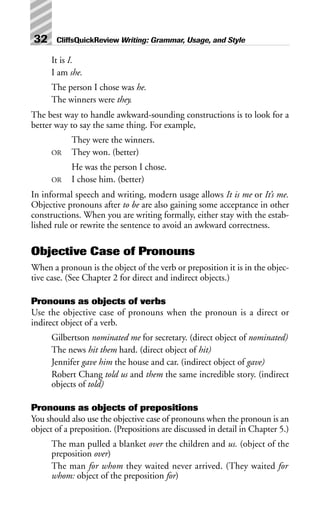 It is I.
I am she.
The person I chose was he.
The winners were they.
The best way to handle awkward-sounding constructions is to look for a
better way to say the same thing. For example,
They were the winners.
OR They won. (better)
He was the person I chose.
OR I chose him. (better)
In informal speech and writing, modern usage allows It is me or It’s me.
Objective pronouns after to be are also gaining some acceptance in other
constructions. When you are writing formally, either stay with the estab-
lished rule or rewrite the sentence to avoid an awkward correctness.
Objective Case of Pronouns
When a pronoun is the object of the verb or preposition it is in the objec-
tive case. (See Chapter 2 for direct and indirect objects.)
Pronouns as objects of verbs
Use the objective case of pronouns when the pronoun is a direct or
indirect object of a verb.
Gilbertson nominated me for secretary. (direct object of nominated)
The news hit them hard. (direct object of hit)
Jennifer gave him the house and car. (indirect object of gave)
Robert Chang told us and them the same incredible story. (indirect
objects of told)
Pronouns as objects of prepositions
You should also use the objective case of pronouns when the pronoun is an
object of a preposition. (Prepositions are discussed in detail in Chapter 5.)
The man pulled a blanket over the children and us. (object of the
preposition over)
The man for whom they waited never arrived. (They waited for
whom: object of the preposition for)
32 CliffsQuickReview Writing: Grammar, Usage, and Style
 