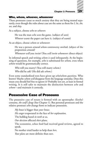 Who, whom, whoever, whomever
These pronouns cause so much anxiety that they are being treated sepa-
rately, even though the rules about case are the same as those for I, he, she,
we, and they.
As a subject, choose who or whoever.
He was the man who won the game. (subject of won)
Whoever wants the paper can have it. (subject of wants)
As an object, choose whom or whomever.
He was a person around whom controversy swirled. (object of the
preposition around)
Whomever will you invite? (You will invite whomever: direct object)
In informal speech and writing whom is used infrequently. At the begin-
ning of questions, for example, who is substituted for whom, even when
whom would be grammatically correct.
Who will you marry? (You will marry whom.)
Who did he ask? (He did ask whom.)
Even some standardized tests have given up who/whom questions. Who
knows? Maybe whom will disappear from the language someday. Does this
mean you should feel free to ignore it? Probably not yet, at least in formal
writing. It is still safer to maintain the distinction between who and
whom—and maintain it correctly.
Possessive Case of Pronouns
The possessive case of nouns is formed with an apostrophe: Keesha’s
costume, the wolf’s fangs (See Chapter 1). But personal pronouns and the
relative pronoun who change form to indicate possession.
My house is bigger than your house.
His anger evaporated in the face of her explanation.
The bulldog bared its teeth at us.
Our decision affected their plans.
The economist, whose book had received good reviews, agreed to
speak.
No mother tried harder to help than hers.
Your plans are more definite than ours.
Chapter 3: Pronouns 35
 