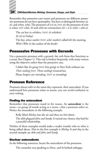 Remember that possessive-case nouns and pronouns are different; posses-
sive pronouns do not have apostrophes. You have to distinguish between its,
it’s, and whose, who’s.The possessive of it is its, NOT it’s; the possessive of who
is whose, NOT who’s. It’s and who’s are contractions (it’s = it is; who’s = who is).
The cat lost its whiskers. (NOT it’s whiskers)
It’s (It is) Friday!
The boy whose mother (NOT who’s mother) called left the meeting.
Who’s (Who is) the author of the book?
Possessive Pronouns with Gerunds
Use a possessive pronoun with a gerund, the verb form that functions as
a noun (See Chapter 1). This rule is broken frequently, with many writers
using the objective rather than the possessive case.
I didn’t like his going (NOT him going) to New York without me.
Their smiling (NOT Them smiling) irritated her.
Please forgive our intruding. (NOT us intruding)
Pronoun Reference
Pronouns always refer to the noun they represent, their antecedent. If you
understand how pronouns relate to nouns, you can avoid confusion in
your writing.
Finding the antecedent
Remember that pronouns stand in for nouns. An antecedent is the
noun—or group of words acting as a noun—that a pronoun refers to.
Notice the antecedents in the following example.
Kelly lifted Mickey into the air and then set him down.
The debt plagued John and Sandy. It ruined any chance they had for
a peaceful relationship.
Neither of these examples would make a reader wonder who or what is
being talked about. Him in the first example is Mickey, It and they in the
second example are debt and John and Sandy.
Unclear antecedents
In the following sentences, locate the antecedents of the pronouns.
The counselor was speaking to Dave, and he looked unhappy.
36 CliffsQuickReview Writing: Grammar, Usage, and Style
 
