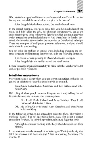 Who looked unhappy in this sentence—the counselor or Dave? In the fol-
lowing sentence, did the maids clean the girls or the rooms?
After the girls left the hotel rooms, the maids cleaned them.
In the second example, your good sense tells you the maids cleaned the
rooms and didn’t clean the girls. But although sometimes you can count
on context or good sense to help you figure out which pronoun goes with
which antecedent, you shouldn’t have to. And what about in the first sen-
tence? No clue exists as to whether the counselor or Dave looked unhappy.
These are examples of ambiguous pronoun references, and you should
avoid them in your writing.
You can solve the problem in various ways, including changing the sen-
tence structure or eliminating the pronoun, as in the following sentences.
The counselor was speaking to Dave, who looked unhappy.
After the girls left, the maids cleaned the hotel rooms.
Be sure to read your sentences carefully to make sure that you have avoided
unclear pronoun references.
Indefinite antecedents
More subtle errors occur when you use a pronoun reference that is too
general or indefinite or one that exists only in your mind.
I told Uncle Richard, Aunt Gretchen, and then Father, which infu-
riated Gary.
Did telling all three people infuriate Gary, or was it only telling Father?
Rewrite the sentence to make your meaning clear.
First I told Uncle Richard and Aunt Gretchen. Then I told
Father, which infuriated Gary.
OR My telling Uncle Richard, Aunt Gretchen, and then Father
infuriated Gary.
In the following sentence, no antecedent exists for them. The writer is
thinking “bagels” but not specifying them. Bagel shop is not a correct
antecedent for them. To solve the problem, substitute bagels for them.
Although Mark likes working at the bagel shop, he never eats them
himself.
In the next sentence, the antecedent for It is vague. Was it just the sky that
filled the observer with hope and joy? A hint in rewriting: Substitute The
scene for It.
Chapter 3: Pronouns 37
 