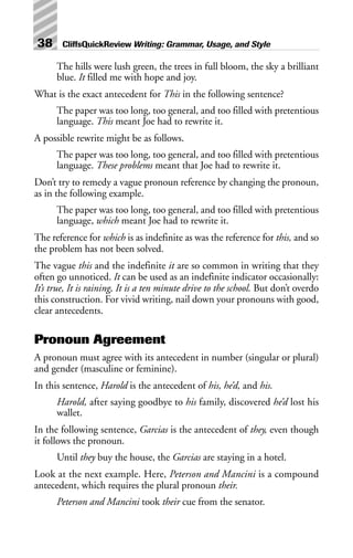 The hills were lush green, the trees in full bloom, the sky a brilliant
blue. It filled me with hope and joy.
What is the exact antecedent for This in the following sentence?
The paper was too long, too general, and too filled with pretentious
language. This meant Joe had to rewrite it.
A possible rewrite might be as follows.
The paper was too long, too general, and too filled with pretentious
language. These problems meant that Joe had to rewrite it.
Don’t try to remedy a vague pronoun reference by changing the pronoun,
as in the following example.
The paper was too long, too general, and too filled with pretentious
language, which meant Joe had to rewrite it.
The reference for which is as indefinite as was the reference for this, and so
the problem has not been solved.
The vague this and the indefinite it are so common in writing that they
often go unnoticed. It can be used as an indefinite indicator occasionally:
It’s true, It is raining, It is a ten minute drive to the school. But don’t overdo
this construction. For vivid writing, nail down your pronouns with good,
clear antecedents.
Pronoun Agreement
A pronoun must agree with its antecedent in number (singular or plural)
and gender (masculine or feminine).
In this sentence, Harold is the antecedent of his, he’d, and his.
Harold, after saying goodbye to his family, discovered he’d lost his
wallet.
In the following sentence, Garcias is the antecedent of they, even though
it follows the pronoun.
Until they buy the house, the Garcias are staying in a hotel.
Look at the next example. Here, Peterson and Mancini is a compound
antecedent, which requires the plural pronoun their.
Peterson and Mancini took their cue from the senator.
38 CliffsQuickReview Writing: Grammar, Usage, and Style
 