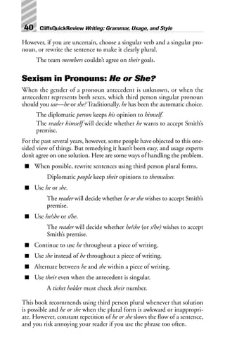 However, if you are uncertain, choose a singular verb and a singular pro-
noun, or rewrite the sentence to make it clearly plural.
The team members couldn’t agree on their goals.
Sexism in Pronouns: He or She?
When the gender of a pronoun antecedent is unknown, or when the
antecedent represents both sexes, which third person singular pronoun
should you use—he or she? Traditionally, he has been the automatic choice.
The diplomatic person keeps his opinion to himself.
The reader himself will decide whether he wants to accept Smith’s
premise.
For the past several years, however, some people have objected to this one-
sided view of things. But remedying it hasn’t been easy, and usage experts
don’t agree on one solution. Here are some ways of handling the problem.
■ When possible, rewrite sentences using third person plural forms.
Diplomatic people keep their opinions to themselves.
■ Use he or she.
The reader will decide whether he or she wishes to accept Smith’s
premise.
■ Use he/she or s/he.
The reader will decide whether he/she (or s/he) wishes to accept
Smith’s premise.
■ Continue to use he throughout a piece of writing.
■ Use she instead of he throughout a piece of writing.
■ Alternate between he and she within a piece of writing.
■ Use their even when the antecedent is singular.
A ticket holder must check their number.
This book recommends using third person plural whenever that solution
is possible and he or she when the plural form is awkward or inappropri-
ate. However, constant repetition of he or she slows the flow of a sentence,
and you risk annoying your reader if you use the phrase too often.
40 CliffsQuickReview Writing: Grammar, Usage, and Style
 