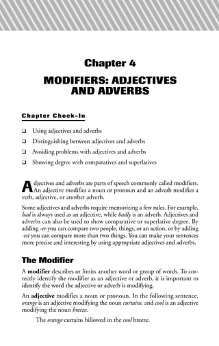 Chapter 4
MODIFIERS: ADJECTIVES
AND ADVERBS
Chapter Check-In
❑ Using adjectives and adverbs
❑ Distinguishing between adjectives and adverbs
❑ Avoiding problems with adjectives and adverbs
❑ Showing degree with comparatives and superlatives
Adjectives and adverbs are parts of speech commonly called modifiers.
An adjective modifies a noun or pronoun and an adverb modifies a
verb, adjective, or another adverb.
Some adjectives and adverbs require memorizing a few rules. For example,
bad is always used as an adjective, while badly is an adverb. Adjectives and
adverbs can also be used to show comparative or superlative degree. By
adding -er you can compare two people, things, or an action, or by adding
-est you can compare more than two things. You can make your sentences
more precise and interesting by using appropriate adjectives and adverbs.
The Modifier
A modifier describes or limits another word or group of words. To cor-
rectly identify the modifier as an adjective or adverb, it is important to
identify the word the adjective or adverb is modifying.
An adjective modifies a noun or pronoun. In the following sentence,
orange is an adjective modifying the noun curtains, and cool is an adjective
modifying the noun breeze.
The orange curtains billowed in the cool breeze.
 