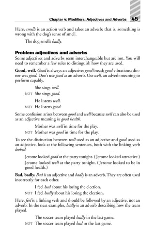Here, smells is an action verb and takes an adverb; that is, something is
wrong with the dog’s sense of smell.
The dog smells badly.
Problem adjectives and adverbs
Some adjectives and adverbs seem interchangeable but are not. You will
need to remember a few rules to distinguish how they are used.
Good, well. Good is always an adjective: good bread; good vibrations; din-
ner was good. Don’t use good as an adverb. Use well, an adverb meaning to
perform capably.
She sings well.
NOT She sings good.
He listens well.
NOT He listens good.
Some confusion arises between good and well because well can also be used
as an adjective meaning in good health.
Mother was well in time for the play.
NOT Mother was good in time for the play.
To see the distinction between well used as an adjective and good used as
an adjective, look at the following sentences, both with the linking verb
looked.
Jerome looked good at the party tonight. (Jerome looked attractive.)
Jerome looked well at the party tonight. ( Jerome looked to be in
good health.)
Bad, badly. Bad is an adjective and badly is an adverb. They are often used
incorrectly for each other.
I feel bad about his losing the election.
NOT I feel badly about his losing the election.
Here, feel is a linking verb and should be followed by an adjective, not an
adverb. In the next examples, badly is an adverb describing how the team
played.
The soccer team played badly in the last game.
NOT The soccer team played bad in the last game.
Chapter 4: Modifiers: Adjectives and Adverbs 45
 