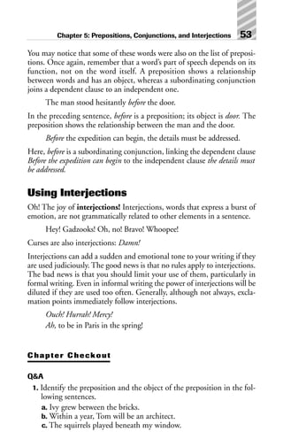 You may notice that some of these words were also on the list of preposi-
tions. Once again, remember that a word’s part of speech depends on its
function, not on the word itself. A preposition shows a relationship
between words and has an object, whereas a subordinating conjunction
joins a dependent clause to an independent one.
The man stood hesitantly before the door.
In the preceding sentence, before is a preposition; its object is door. The
preposition shows the relationship between the man and the door.
Before the expedition can begin, the details must be addressed.
Here, before is a subordinating conjunction, linking the dependent clause
Before the expedition can begin to the independent clause the details must
be addressed.
Using Interjections
Oh! The joy of interjections! Interjections, words that express a burst of
emotion, are not grammatically related to other elements in a sentence.
Hey! Gadzooks! Oh, no! Bravo! Whoopee!
Curses are also interjections: Damn!
Interjections can add a sudden and emotional tone to your writing if they
are used judiciously. The good news is that no rules apply to interjections.
The bad news is that you should limit your use of them, particularly in
formal writing. Even in informal writing the power of interjections will be
diluted if they are used too often. Generally, although not always, excla-
mation points immediately follow interjections.
Ouch! Hurrah! Mercy!
Ah, to be in Paris in the spring!
Chapter Checkout
Q&A
1. Identify the preposition and the object of the preposition in the fol-
lowing sentences.
a. Ivy grew between the bricks.
b. Within a year, Tom will be an architect.
c. The squirrels played beneath my window.
Chapter 5: Prepositions, Conjunctions, and Interjections 53
 