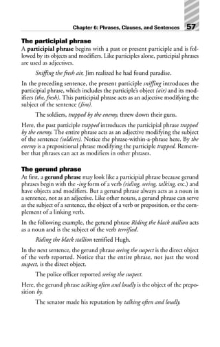 The participial phrase
A participial phrase begins with a past or present participle and is fol-
lowed by its objects and modifiers. Like participles alone, participial phrases
are used as adjectives.
Sniffing the fresh air, Jim realized he had found paradise.
In the preceding sentence, the present participle sniffing introduces the
participial phrase, which includes the participle’s object (air) and its mod-
ifiers (the, fresh). This participial phrase acts as an adjective modifying the
subject of the sentence (Jim).
The soldiers, trapped by the enemy, threw down their guns.
Here, the past participle trapped introduces the participial phrase trapped
by the enemy. The entire phrase acts as an adjective modifying the subject
of the sentence (soldiers). Notice the phrase-within-a-phrase here. By the
enemy is a prepositional phrase modifying the participle trapped. Remem-
ber that phrases can act as modifiers in other phrases.
The gerund phrase
At first, a gerund phrase may look like a participial phrase because gerund
phrases begin with the -ing form of a verb (riding, seeing, talking, etc.) and
have objects and modifiers. But a gerund phrase always acts as a noun in
a sentence, not as an adjective. Like other nouns, a gerund phrase can serve
as the subject of a sentence, the object of a verb or preposition, or the com-
plement of a linking verb.
In the following example, the gerund phrase Riding the black stallion acts
as a noun and is the subject of the verb terrified.
Riding the black stallion terrified Hugh.
In the next sentence, the gerund phrase seeing the suspect is the direct object
of the verb reported. Notice that the entire phrase, not just the word
suspect, is the direct object.
The police officer reported seeing the suspect.
Here, the gerund phrase talking often and loudly is the object of the prepo-
sition by.
The senator made his reputation by talking often and loudly.
Chapter 6: Phrases, Clauses, and Sentences 57
 