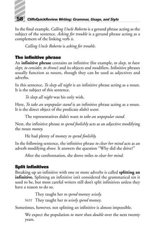 In the final example, Calling Uncle Roberto is a gerund phrase acting as the
subject of the sentence. Asking for trouble is a gerund phrase acting as a
complement of the linking verb is.
Calling Uncle Roberto is asking for trouble.
The infinitive phrase
An infinitive phrase contains an infinitive (for example, to sleep, to have
slept, to consider, to throw) and its objects and modifiers. Infinitive phrases
usually function as nouns, though they can be used as adjectives and
adverbs.
In this sentence, To sleep all night is an infinitive phrase acting as a noun.
It is the subject of this sentence.
To sleep all night was his only wish.
Here, To take an unpopular stand is an infinitive phrase acting as a noun.
It is the direct object of the predicate didn’t want.
The representatives didn’t want to take an unpopular stand.
Next, the infinitive phrase to spend foolishly acts as an adjective modifying
the noun money.
He had plenty of money to spend foolishly.
In the following sentence, the infinitive phrase to clear her mind acts as an
adverb modifying drove. It answers the question “Why did she drive?”
After the confrontation, she drove miles to clear her mind.
Split infinitives
Breaking up an infinitive with one or more adverbs is called splitting an
infinitive. Splitting an infinitive isn’t considered the grammatical sin it
used to be, but most careful writers still don’t split infinitives unless they
have a reason to do so.
They taught her to spend money wisely.
NOT They taught her to wisely spend money.
Sometimes, however, not splitting an infinitive is almost impossible.
We expect the population to more than double over the next twenty
years.
58 CliffsQuickReview Writing: Grammar, Usage, and Style
 