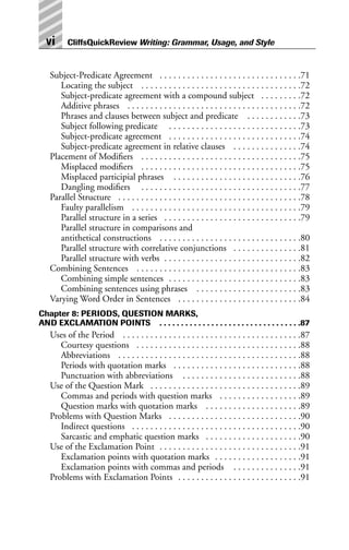 Subject-Predicate Agreement . . . . . . . . . . . . . . . . . . . . . . . . . . . . . . .71
Locating the subject . . . . . . . . . . . . . . . . . . . . . . . . . . . . . . . . . . .72
Subject-predicate agreement with a compound subject . . . . . . . . .72
Additive phrases . . . . . . . . . . . . . . . . . . . . . . . . . . . . . . . . . . . . . .72
Phrases and clauses between subject and predicate . . . . . . . . . . . .73
Subject following predicate . . . . . . . . . . . . . . . . . . . . . . . . . . . . .73
Subject-predicate agreement . . . . . . . . . . . . . . . . . . . . . . . . . . . . .74
Subject-predicate agreement in relative clauses . . . . . . . . . . . . . . .74
Placement of Modifiers . . . . . . . . . . . . . . . . . . . . . . . . . . . . . . . . . . .75
Misplaced modifiers . . . . . . . . . . . . . . . . . . . . . . . . . . . . . . . . . . .75
Misplaced participial phrases . . . . . . . . . . . . . . . . . . . . . . . . . . . .76
Dangling modifiers . . . . . . . . . . . . . . . . . . . . . . . . . . . . . . . . . . .77
Parallel Structure . . . . . . . . . . . . . . . . . . . . . . . . . . . . . . . . . . . . . . . .78
Faulty parallelism . . . . . . . . . . . . . . . . . . . . . . . . . . . . . . . . . . . . .79
Parallel structure in a series . . . . . . . . . . . . . . . . . . . . . . . . . . . . . .79
Parallel structure in comparisons and
antithetical constructions . . . . . . . . . . . . . . . . . . . . . . . . . . . . . . .80
Parallel structure with correlative conjunctions . . . . . . . . . . . . . . .81
Parallel structure with verbs . . . . . . . . . . . . . . . . . . . . . . . . . . . . . .82
Combining Sentences . . . . . . . . . . . . . . . . . . . . . . . . . . . . . . . . . . . .83
Combining simple sentences . . . . . . . . . . . . . . . . . . . . . . . . . . . . .83
Combining sentences using phrases . . . . . . . . . . . . . . . . . . . . . . .83
Varying Word Order in Sentences . . . . . . . . . . . . . . . . . . . . . . . . . . .84
Chapter 8: PERIODS, QUESTION MARKS,
AND EXCLAMATION POINTS . . . . . . . . . . . . . . . . . . . . . . . . . . . . . . . . .87
Uses of the Period . . . . . . . . . . . . . . . . . . . . . . . . . . . . . . . . . . . . . . .87
Courtesy questions . . . . . . . . . . . . . . . . . . . . . . . . . . . . . . . . . . . .88
Abbreviations . . . . . . . . . . . . . . . . . . . . . . . . . . . . . . . . . . . . . . . .88
Periods with quotation marks . . . . . . . . . . . . . . . . . . . . . . . . . . . .88
Punctuation with abbreviations . . . . . . . . . . . . . . . . . . . . . . . . . .88
Use of the Question Mark . . . . . . . . . . . . . . . . . . . . . . . . . . . . . . . . .89
Commas and periods with question marks . . . . . . . . . . . . . . . . . .89
Question marks with quotation marks . . . . . . . . . . . . . . . . . . . . .89
Problems with Question Marks . . . . . . . . . . . . . . . . . . . . . . . . . . . . .90
Indirect questions . . . . . . . . . . . . . . . . . . . . . . . . . . . . . . . . . . . . .90
Sarcastic and emphatic question marks . . . . . . . . . . . . . . . . . . . . .90
Use of the Exclamation Point . . . . . . . . . . . . . . . . . . . . . . . . . . . . . . .91
Exclamation points with quotation marks . . . . . . . . . . . . . . . . . . .91
Exclamation points with commas and periods . . . . . . . . . . . . . . .91
Problems with Exclamation Points . . . . . . . . . . . . . . . . . . . . . . . . . . .91
vi CliffsQuickReview Writing: Grammar, Usage, and Style
 