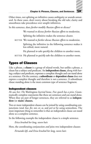 Other times, not splitting an infinitive causes ambiguity or sounds unnat-
ural. In these cases, don’t worry about breaking the old rule; clarity and
smoothness take precedence over unsplit infinitives.
In this sentence, does further modify Russian efforts or discuss?
We wanted to discuss further Russian efforts to modernize.
Splitting the infinitive makes the sentence clearer.
BETTER We wanted to further discuss Russian efforts to modernize.
Splitting the infinitive in the following sentence makes it
less stilted, more natural.
He planned to take quickly the children to another room.
BETTER He planned to quickly take the children to another room.
Types of Clauses
Like a phrase, a clause is a group of related words, but unlike a phrase, a
clause has a subject and predicate. An independent clause, along with hav-
ing a subject and predicate, expresses a complete thought and can stand alone
as a sentence. On the contrary, a subordinate or dependent clause does not
express a complete thought and therefore is not a sentence. A subordinate
clause standing alone is the most common type of sentence fragment.
Independent clauses
He saw her; The Washingtons hurried home, Free speech has a price. Gram-
matically complete statements like these are sentences and can stand alone.
When they are part of longer sentences, they are referred to as indepen-
dent (or main) clauses.
Two or more independent clauses can be joined by using coordinating con-
junctions (and, but, for, nor, or, so, and yet) or by using semicolons. The
most important thing to remember is that an independent clause can stand
alone as a complete sentence.
In the following example the independent clause is a simple sentence.
Erica brushed her long, raven hair.
Here, the coordinating conjunction and joins two independent clauses:
Fernando left, and Erica brushed her long, raven hair.
Chapter 6: Phrases, Clauses, and Sentences 59
 