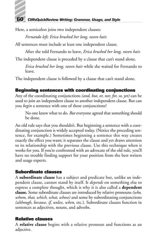 Here, a semicolon joins two independent clauses:
Fernando left; Erica brushed her long, raven hair.
All sentences must include at least one independent clause.
After she told Fernando to leave, Erica brushed her long, raven hair.
The independent clause is preceded by a clause that can’t stand alone.
Erica brushed her long, raven hair while she waited for Fernando to
leave.
The independent clause is followed by a clause that can’t stand alone.
Beginning sentences with coordinating conjunctions
Any of the coordinating conjunctions (and, but, or, nor, for, so, yet) can be
used to join an independent clause to another independent clause. But can
you begin a sentence with one of these conjunctions?
No one knew what to do. But everyone agreed that something should
be done.
An old rule says that you shouldn’t. But beginning a sentence with a coor-
dinating conjunction is widely accepted today. (Notice the preceding sen-
tence, for example.) Sometimes beginning a sentence this way creates
exactly the effect you want; it separates the clause and yet draws attention
to its relationship with the previous clause. Use this technique when it
works for you. If you’re confronted with an advocate of the old rule, you’ll
have no trouble finding support for your position from the best writers
and usage experts.
Subordinate clauses
A subordinate clause has a subject and predicate but, unlike an inde-
pendent clause, cannot stand by itself. It depends on something else to
express a complete thought, which is why it is also called a dependent
clause. Some subordinate clauses are introduced by relative pronouns (who,
whom, that, which, what, whose) and some by subordinating conjunctions
(although, because, if, unless, when, etc.). Subordinate clauses function in
sentences as adjectives, nouns, and adverbs.
Relative clauses
A relative clause begins with a relative pronoun and functions as an
adjective.
60 CliffsQuickReview Writing: Grammar, Usage, and Style
 