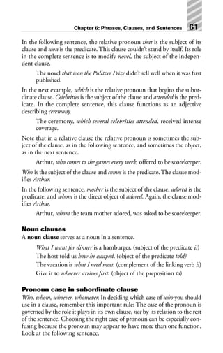 In the following sentence, the relative pronoun that is the subject of its
clause and won is the predicate. This clause couldn’t stand by itself. Its role
in the complete sentence is to modify novel, the subject of the indepen-
dent clause.
The novel that won the Pulitzer Prize didn’t sell well when it was first
published.
In the next example, which is the relative pronoun that begins the subor-
dinate clause. Celebrities is the subject of the clause and attended is the pred-
icate. In the complete sentence, this clause functions as an adjective
describing ceremony.
The ceremony, which several celebrities attended, received intense
coverage.
Note that in a relative clause the relative pronoun is sometimes the sub-
ject of the clause, as in the following sentence, and sometimes the object,
as in the next sentence.
Arthur, who comes to the games every week, offered to be scorekeeper.
Who is the subject of the clause and comes is the predicate. The clause mod-
ifies Arthur.
In the following sentence, mother is the subject of the clause, adored is the
predicate, and whom is the direct object of adored. Again, the clause mod-
ifies Arthur.
Arthur, whom the team mother adored, was asked to be scorekeeper.
Noun clauses
A noun clause serves as a noun in a sentence.
What I want for dinner is a hamburger. (subject of the predicate is)
The host told us how he escaped. (object of the predicate told)
The vacation is what I need most. (complement of the linking verb is)
Give it to whoever arrives first. (object of the preposition to)
Pronoun case in subordinate clause
Who, whom, whoever, whomever. In deciding which case of who you should
use in a clause, remember this important rule: The case of the pronoun is
governed by the role it plays in its own clause, not by its relation to the rest
of the sentence. Choosing the right case of pronoun can be especially con-
fusing because the pronoun may appear to have more than one function.
Look at the following sentence.
Chapter 6: Phrases, Clauses, and Sentences 61
 