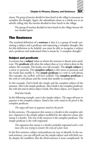 clause The group of tourists decided to have lunch in the village is necessary to
complete the thought. Again, the subordinate clause as a whole acts as an
adverb, telling why the tourists decided to have lunch in the village.
The group of tourists decided to have lunch in the village because the
van needed repairs.
The Sentence
The standard definition of a sentence is that it is a group of words con-
taining a subject and a predicate and expressing a complete thought. But
for this definition to be helpful, you must be able to recognize a subject
and a predicate and understand what is meant by “a complete thought.”
Subject and predicate
A sentence has a subject (what or whom the sentence is about) and a pred-
icate. The predicate tells what the subject does or is or what is done to the
subject (for example, The books were left outside). The simple subject is
a noun or pronoun. The complete subject is this noun or pronoun and
the words that modify it. The simple predicate is a verb or verb phrase
(for example, has walked, will have walked). The complete predicate is
the verb or verb phrase and the words that modify or complete it.
In this example, Fred is both the simple and the complete subject of the
sentence. Shot is the simple predicate. Shot Guido is the complete predicate:
the verb shot and its direct object Guido. (For direct object, see Chapter 2.)
Fred shot Guido.
In the following example, man is the simple subject. The angry old man in
pajamas is the complete subject. Stood is the verb; stood on the porch is the
complete predicate.
The angry old man in pajamas stood on the porch.
In this sentence, The argument that money is a burden is the complete sub-
ject. Argument is the simple subject modified by the adjective clause that
money is a burden. The rest of the sentence is the complete predicate. The
simple predicate is the verb originated.
The argument that money is a burden probably originated with a rich
man who was trying to counter the envy of a poor man.
In the first sentence, subject and predicate are easy to identify. In the sec-
ond sentence, you can still pick out the simple subject and verb fairly eas-
ily, despite the modifiers. But the third sentence is more complicated. As
Chapter 6: Phrases, Clauses, and Sentences 63
 