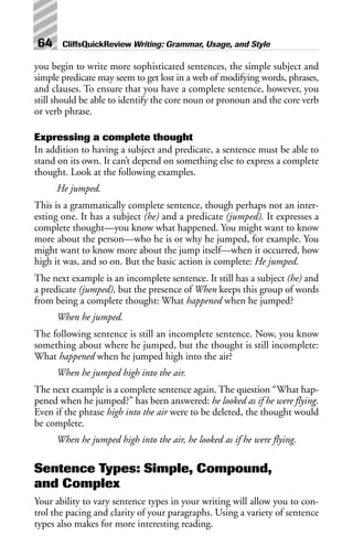 you begin to write more sophisticated sentences, the simple subject and
simple predicate may seem to get lost in a web of modifying words, phrases,
and clauses. To ensure that you have a complete sentence, however, you
still should be able to identify the core noun or pronoun and the core verb
or verb phrase.
Expressing a complete thought
In addition to having a subject and predicate, a sentence must be able to
stand on its own. It can’t depend on something else to express a complete
thought. Look at the following examples.
He jumped.
This is a grammatically complete sentence, though perhaps not an inter-
esting one. It has a subject (he) and a predicate (jumped). It expresses a
complete thought—you know what happened. You might want to know
more about the person—who he is or why he jumped, for example. You
might want to know more about the jump itself—when it occurred, how
high it was, and so on. But the basic action is complete: He jumped.
The next example is an incomplete sentence. It still has a subject (he) and
a predicate (jumped), but the presence of When keeps this group of words
from being a complete thought: What happened when he jumped?
When he jumped.
The following sentence is still an incomplete sentence. Now, you know
something about where he jumped, but the thought is still incomplete:
What happened when he jumped high into the air?
When he jumped high into the air.
The next example is a complete sentence again. The question “What hap-
pened when he jumped?” has been answered: he looked as if he were flying.
Even if the phrase high into the air were to be deleted, the thought would
be complete.
When he jumped high into the air, he looked as if he were flying.
Sentence Types: Simple, Compound,
and Complex
Your ability to vary sentence types in your writing will allow you to con-
trol the pacing and clarity of your paragraphs. Using a variety of sentence
types also makes for more interesting reading.
64 CliffsQuickReview Writing: Grammar, Usage, and Style
 