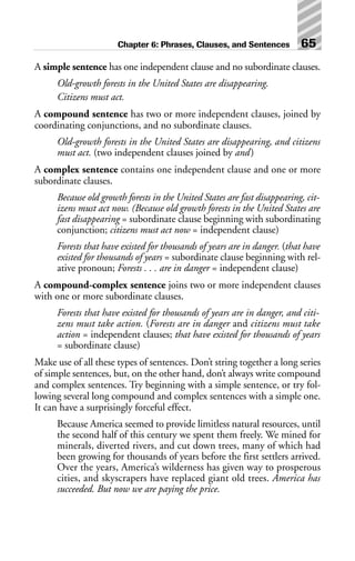 A simple sentence has one independent clause and no subordinate clauses.
Old-growth forests in the United States are disappearing.
Citizens must act.
A compound sentence has two or more independent clauses, joined by
coordinating conjunctions, and no subordinate clauses.
Old-growth forests in the United States are disappearing, and citizens
must act. (two independent clauses joined by and)
A complex sentence contains one independent clause and one or more
subordinate clauses.
Because old growth forests in the United States are fast disappearing, cit-
izens must act now. (Because old growth forests in the United States are
fast disappearing = subordinate clause beginning with subordinating
conjunction; citizens must act now = independent clause)
Forests that have existed for thousands of years are in danger. (that have
existed for thousands of years = subordinate clause beginning with rel-
ative pronoun; Forests . . . are in danger = independent clause)
A compound-complex sentence joins two or more independent clauses
with one or more subordinate clauses.
Forests that have existed for thousands of years are in danger, and citi-
zens must take action. (Forests are in danger and citizens must take
action = independent clauses; that have existed for thousands of years
= subordinate clause)
Make use of all these types of sentences. Don’t string together a long series
of simple sentences, but, on the other hand, don’t always write compound
and complex sentences. Try beginning with a simple sentence, or try fol-
lowing several long compound and complex sentences with a simple one.
It can have a surprisingly forceful effect.
Because America seemed to provide limitless natural resources, until
the second half of this century we spent them freely. We mined for
minerals, diverted rivers, and cut down trees, many of which had
been growing for thousands of years before the first settlers arrived.
Over the years, America’s wilderness has given way to prosperous
cities, and skyscrapers have replaced giant old trees. America has
succeeded. But now we are paying the price.
Chapter 6: Phrases, Clauses, and Sentences 65
 