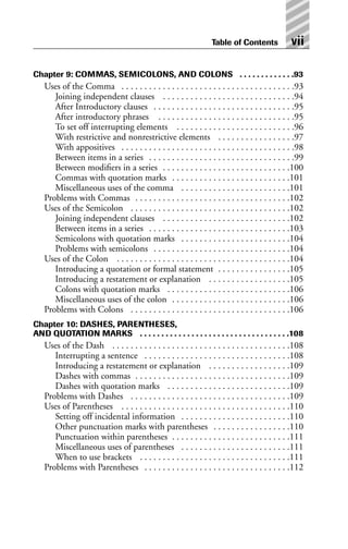 Chapter 9: COMMAS, SEMICOLONS, AND COLONS . . . . . . . . . . . . .93
Uses of the Comma . . . . . . . . . . . . . . . . . . . . . . . . . . . . . . . . . . . . . .93
Joining independent clauses . . . . . . . . . . . . . . . . . . . . . . . . . . . . .94
After Introductory clauses . . . . . . . . . . . . . . . . . . . . . . . . . . . . . . .95
After introductory phrases . . . . . . . . . . . . . . . . . . . . . . . . . . . . . .95
To set off interrupting elements . . . . . . . . . . . . . . . . . . . . . . . . . .96
With restrictive and nonrestrictive elements . . . . . . . . . . . . . . . . .97
With appositives . . . . . . . . . . . . . . . . . . . . . . . . . . . . . . . . . . . . . .98
Between items in a series . . . . . . . . . . . . . . . . . . . . . . . . . . . . . . . .99
Between modifiers in a series . . . . . . . . . . . . . . . . . . . . . . . . . . . .100
Commas with quotation marks . . . . . . . . . . . . . . . . . . . . . . . . . .101
Miscellaneous uses of the comma . . . . . . . . . . . . . . . . . . . . . . . .101
Problems with Commas . . . . . . . . . . . . . . . . . . . . . . . . . . . . . . . . . .102
Uses of the Semicolon . . . . . . . . . . . . . . . . . . . . . . . . . . . . . . . . . . .102
Joining independent clauses . . . . . . . . . . . . . . . . . . . . . . . . . . . .102
Between items in a series . . . . . . . . . . . . . . . . . . . . . . . . . . . . . . .103
Semicolons with quotation marks . . . . . . . . . . . . . . . . . . . . . . . .104
Problems with semicolons . . . . . . . . . . . . . . . . . . . . . . . . . . . . . .104
Uses of the Colon . . . . . . . . . . . . . . . . . . . . . . . . . . . . . . . . . . . . . .104
Introducing a quotation or formal statement . . . . . . . . . . . . . . . .105
Introducing a restatement or explanation . . . . . . . . . . . . . . . . . .105
Colons with quotation marks . . . . . . . . . . . . . . . . . . . . . . . . . . .106
Miscellaneous uses of the colon . . . . . . . . . . . . . . . . . . . . . . . . . .106
Problems with Colons . . . . . . . . . . . . . . . . . . . . . . . . . . . . . . . . . . .106
Chapter 10: DASHES, PARENTHESES,
AND QUOTATION MARKS . . . . . . . . . . . . . . . . . . . . . . . . . . . . . . . . . . .108
Uses of the Dash . . . . . . . . . . . . . . . . . . . . . . . . . . . . . . . . . . . . . . .108
Interrupting a sentence . . . . . . . . . . . . . . . . . . . . . . . . . . . . . . . .108
Introducing a restatement or explanation . . . . . . . . . . . . . . . . . .109
Dashes with commas . . . . . . . . . . . . . . . . . . . . . . . . . . . . . . . . . .109
Dashes with quotation marks . . . . . . . . . . . . . . . . . . . . . . . . . . .109
Problems with Dashes . . . . . . . . . . . . . . . . . . . . . . . . . . . . . . . . . . .109
Uses of Parentheses . . . . . . . . . . . . . . . . . . . . . . . . . . . . . . . . . . . . .110
Setting off incidental information . . . . . . . . . . . . . . . . . . . . . . . .110
Other punctuation marks with parentheses . . . . . . . . . . . . . . . . .110
Punctuation within parentheses . . . . . . . . . . . . . . . . . . . . . . . . . .111
Miscellaneous uses of parentheses . . . . . . . . . . . . . . . . . . . . . . . .111
When to use brackets . . . . . . . . . . . . . . . . . . . . . . . . . . . . . . . . .111
Problems with Parentheses . . . . . . . . . . . . . . . . . . . . . . . . . . . . . . . .112
Table of Contents vii
 