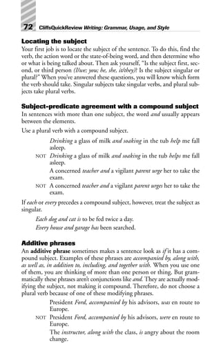 Locating the subject
Your first job is to locate the subject of the sentence. To do this, find the
verb, the action word or the state-of-being word, and then determine who
or what is being talked about. Then ask yourself, “Is the subject first, sec-
ond, or third person (I/we; you; he, she, it/they)? Is the subject singular or
plural?” When you’ve answered these questions, you will know which form
the verb should take. Singular subjects take singular verbs, and plural sub-
jects take plural verbs.
Subject-predicate agreement with a compound subject
In sentences with more than one subject, the word and usually appears
between the elements.
Use a plural verb with a compound subject.
Drinking a glass of milk and soaking in the tub help me fall
asleep.
NOT Drinking a glass of milk and soaking in the tub helps me fall
asleep.
A concerned teacher and a vigilant parent urge her to take the
exam.
NOT A concerned teacher and a vigilant parent urges her to take the
exam.
If each or every precedes a compound subject, however, treat the subject as
singular.
Each dog and cat is to be fed twice a day.
Every house and garage has been searched.
Additive phrases
An additive phrase sometimes makes a sentence look as if it has a com-
pound subject. Examples of these phrases are accompanied by, along with,
as well as, in addition to, including, and together with. When you use one
of them, you are thinking of more than one person or thing. But gram-
matically these phrases aren’t conjunctions like and. They are actually mod-
ifying the subject, not making it compound. Therefore, do not choose a
plural verb because of one of these modifying phrases.
President Ford, accompanied by his advisors, was en route to
Europe.
NOT President Ford, accompanied by his advisors, were en route to
Europe.
The instructor, along with the class, is angry about the room
change.
72 CliffsQuickReview Writing: Grammar, Usage, and Style
 