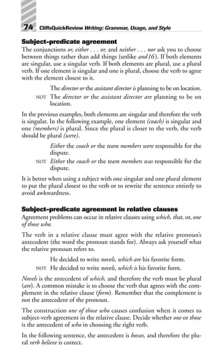 Subject-predicate agreement
The conjunctions or, either . . . or, and neither . . . nor ask you to choose
between things rather than add things (unlike and16). If both elements
are singular, use a singular verb. If both elements are plural, use a plural
verb. If one element is singular and one is plural, choose the verb to agree
with the element closest to it.
The director or the assistant director is planning to be on location.
NOT The director or the assistant director are planning to be on
location.
In the previous examples, both elements are singular and therefore the verb
is singular. In the following example, one element (coach) is singular and
one (members) is plural. Since the plural is closer to the verb, the verb
should be plural (were).
Either the coach or the team members were responsible for the
dispute.
NOT Either the coach or the team members was responsible for the
dispute.
It is better when using a subject with one singular and one plural element
to put the plural closest to the verb or to rewrite the sentence entirely to
avoid awkwardness.
Subject-predicate agreement in relative clauses
Agreement problems can occur in relative clauses using which, that, or, one
of those who.
The verb in a relative clause must agree with the relative pronoun’s
antecedent (the word the pronoun stands for). Always ask yourself what
the relative pronoun refers to.
He decided to write novels, which are his favorite form.
NOT He decided to write novels, which is his favorite form.
Novels is the antecedent of which, and therefore the verb must be plural
(are). A common mistake is to choose the verb that agrees with the com-
plement in the relative clause (form). Remember that the complement is
not the antecedent of the pronoun.
The construction one of those who causes confusion when it comes to
subject-verb agreement in the relative clause. Decide whether one or those
is the antecedent of who in choosing the right verb.
In the following sentence, the antecedent is bosses, and therefore the plu-
ral verb believe is correct.
74 CliffsQuickReview Writing: Grammar, Usage, and Style
 