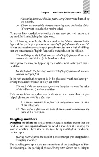 Advancing across the desolate plains, the pioneers were burned by
the hot sun.
OR The hot sun burned the pioneers advancing across the desolate plains.
(if you want to avoid the passive voice)
No matter how you decide to rewrite the sentence, you must make sure
the modifier is modifying the right word.
In the following example, the placement of on the hillside between build-
ings and the participial phrase constructed of highly flammable materials
doesn’t cause serious confusion; we probably realize that it is the buildings
that are constructed of highly flammable materials, not the hillside.
The buildings on the hillside constructed of highly flammable materi-
als were destroyed first. (misplaced modifier)
But improve the sentence by placing the modifier next to the word that it
modifies:
On the hillside, the buildings constructed of highly flammable materi-
als were destroyed first.
In the next example, the question is: In his glass case, was the collector pre-
serving the ancient woman or only her teeth?
The teeth of the ancient woman preserved in a glass case were the pride
of his collection. (unclear modifier)
If the answer is her teeth, then rewrite the sentence to better place the par-
ticipial phrase preserved in a glass case.
The ancient woman’s teeth, preserved in a glass case, were the pride
of his collection,
OR Preserved in a glass case, the teeth of the ancient woman were the
pride of his collection.
Dangling modifiers
Dangling modifiers are similar to misplaced modifiers except that the
modifier isn’t just separated from the word it modifies; it is missing the
word it modifies. The writer has the term being modified in mind—but
not on paper.
Having eaten dinner, the idea of a cheeseburger was unappealing.
(dangling modifier)
The dangling participle is the most notorious of the dangling modifiers.
In this example, the participial phrase Having eaten dinner has nothing to
Chapter 7: Common Sentence Errors 77
 