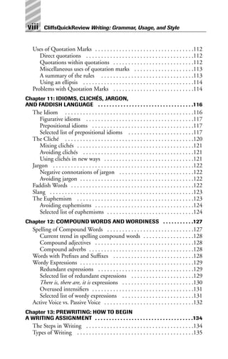 Uses of Quotation Marks . . . . . . . . . . . . . . . . . . . . . . . . . . . . . . . . .112
Direct quotations . . . . . . . . . . . . . . . . . . . . . . . . . . . . . . . . . . . .112
Quotations within quotations . . . . . . . . . . . . . . . . . . . . . . . . . . .112
Miscellaneous uses of quotation marks . . . . . . . . . . . . . . . . . . . .113
A summary of the rules . . . . . . . . . . . . . . . . . . . . . . . . . . . . . . .113
Using an ellipsis . . . . . . . . . . . . . . . . . . . . . . . . . . . . . . . . . . . . .114
Problems with Quotation Marks . . . . . . . . . . . . . . . . . . . . . . . . . . .114
Chapter 11: IDIOMS, CLICHÉS, JARGON,
AND FADDISH LANGUAGE . . . . . . . . . . . . . . . . . . . . . . . . . . . . . . . . . .116
The Idiom . . . . . . . . . . . . . . . . . . . . . . . . . . . . . . . . . . . . . . . . . . .116
Figurative idioms . . . . . . . . . . . . . . . . . . . . . . . . . . . . . . . . . . . .117
Prepositional idioms . . . . . . . . . . . . . . . . . . . . . . . . . . . . . . . . . .117
Selected list of prepositional idioms . . . . . . . . . . . . . . . . . . . . . .117
The Cliché . . . . . . . . . . . . . . . . . . . . . . . . . . . . . . . . . . . . . . . . . . .120
Mixing clichés . . . . . . . . . . . . . . . . . . . . . . . . . . . . . . . . . . . . . . .121
Avoiding clichés . . . . . . . . . . . . . . . . . . . . . . . . . . . . . . . . . . . . .121
Using clichés in new ways . . . . . . . . . . . . . . . . . . . . . . . . . . . . . .121
Jargon . . . . . . . . . . . . . . . . . . . . . . . . . . . . . . . . . . . . . . . . . . . . . . .122
Negative connotations of jargon . . . . . . . . . . . . . . . . . . . . . . . . .122
Avoiding jargon . . . . . . . . . . . . . . . . . . . . . . . . . . . . . . . . . . . . . .122
Faddish Words . . . . . . . . . . . . . . . . . . . . . . . . . . . . . . . . . . . . . . . . .122
Slang . . . . . . . . . . . . . . . . . . . . . . . . . . . . . . . . . . . . . . . . . . . . . . . .123
The Euphemism . . . . . . . . . . . . . . . . . . . . . . . . . . . . . . . . . . . . . . .123
Avoiding euphemisms . . . . . . . . . . . . . . . . . . . . . . . . . . . . . . . . .124
Selected list of euphemisms . . . . . . . . . . . . . . . . . . . . . . . . . . . . .124
Chapter 12: COMPOUND WORDS AND WORDINESS . . . . . . . . . . .127
Spelling of Compound Words . . . . . . . . . . . . . . . . . . . . . . . . . . . . .127
Current trend in spelling compound words . . . . . . . . . . . . . . . . .128
Compound adjectives . . . . . . . . . . . . . . . . . . . . . . . . . . . . . . . . .128
Compound adverbs . . . . . . . . . . . . . . . . . . . . . . . . . . . . . . . . . . .128
Words with Prefixes and Suffixes . . . . . . . . . . . . . . . . . . . . . . . . . . .128
Wordy Expressions . . . . . . . . . . . . . . . . . . . . . . . . . . . . . . . . . . . . . .129
Redundant expressions . . . . . . . . . . . . . . . . . . . . . . . . . . . . . . . .129
Selected list of redundant expressions . . . . . . . . . . . . . . . . . . . . .129
There is, there are, it is expressions . . . . . . . . . . . . . . . . . . . . . . . .130
Overused intensifiers . . . . . . . . . . . . . . . . . . . . . . . . . . . . . . . . . .131
Selected list of wordy expressions . . . . . . . . . . . . . . . . . . . . . . . .131
Active Voice vs. Passive Voice . . . . . . . . . . . . . . . . . . . . . . . . . . . . . .132
Chapter 13: PREWRITING: HOW TO BEGIN
A WRITING ASSIGNMENT . . . . . . . . . . . . . . . . . . . . . . . . . . . . . . . . . . .134
The Steps in Writing . . . . . . . . . . . . . . . . . . . . . . . . . . . . . . . . . . . .134
Types of Writing . . . . . . . . . . . . . . . . . . . . . . . . . . . . . . . . . . . . . . .135
viii CliffsQuickReview Writing: Grammar, Usage, and Style
 