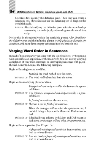 Scientists first identify the defective gene. Then they can create a
screening test. Physicians can use this screening test to diagnose the
condition early.
BETTER After identifying the defective gene, scientists can develop
a screening test to help physicians diagnose the condition
early.
Notice that in the second version the participial phrase After identifying
the defective gene and the infinitive phrase to help physicians diagnose the
condition early, turn three choppy sentences into one smooth one.
Varying Word Order in Sentences
Instead of beginning every sentence with the simple subject, try beginning
with a modifier, an appositive, or the main verb. You can also try delaying
completion of your main statement or interrupting sentences with paren-
thetical elements. Look at the following examples.
Begin with a single-word modifier.
Suddenly the wind rushed into the room.
INSTEAD OF The wind suddenly rushed into the room.
Begin with a modifying phrase or clause.
Unregulated and easily accessible, the Internet is a pow-
erful force.
INSTEAD OF The Internet, unregulated and easily accessible, is a pow-
erful force.
In front of an audience, she was a star.
INSTEAD OF She was a star in front of an audience.
When the manager told me what the apartment cost, I
decided living at home with Mom and Dad wasn’t so
bad.
INSTEAD OF I decided living at home with Mom and Dad wasn’t so
bad when the manager told me what the apartment cost.
Begin with an appositive (See Chapter 3).
A frequently misdiagnosed condition, iron overload can
lead to serious diseases.
INSTEAD OF Iron overload, a frequently misdiagnosed condition, can
lead to serious diseases.
84 CliffsQuickReview Writing: Grammar, Usage, and Style
 