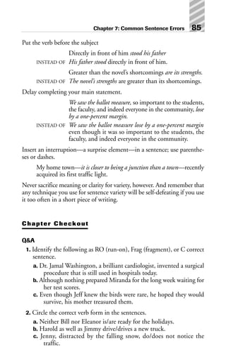 Put the verb before the subject
Directly in front of him stood his father
INSTEAD OF His father stood directly in front of him.
Greater than the novel’s shortcomings are its strengths.
INSTEAD OF The novel’s strengths are greater than its shortcomings.
Delay completing your main statement.
We saw the ballot measure, so important to the students,
the faculty, and indeed everyone in the community, lose
by a one-percent margin.
INSTEAD OF We saw the ballot measure lose by a one-percent margin
even though it was so important to the students, the
faculty, and indeed everyone in the community.
Insert an interruption—a surprise element—in a sentence; use parenthe-
ses or dashes.
My home town—it is closer to being a junction than a town—recently
acquired its first traffic light.
Never sacrifice meaning or clarity for variety, however. And remember that
any technique you use for sentence variety will be self-defeating if you use
it too often in a short piece of writing.
Chapter Checkout
Q&A
1. Identify the following as RO (run-on), Frag (fragment), or C correct
sentence.
a. Dr. Jamal Washington, a brilliant cardiologist, invented a surgical
procedure that is still used in hospitals today.
b. Although nothing prepared Miranda for the long week waiting for
her test scores.
c. Even though Jeff knew the birds were rare, he hoped they would
survive, his mother treasured them.
2. Circle the correct verb form in the sentences.
a. Neither Bill nor Eleanor is/are ready for the holidays.
b. Harold as well as Jimmy drive/drives a new truck.
c. Jenny, distracted by the falling snow, do/does not notice the
traffic.
Chapter 7: Common Sentence Errors 85
 